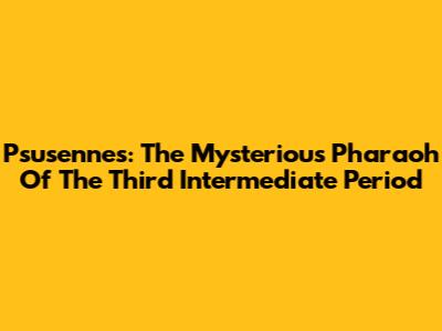 Psusennes: The Mysterious Pharaoh Of The Third Intermediate Period