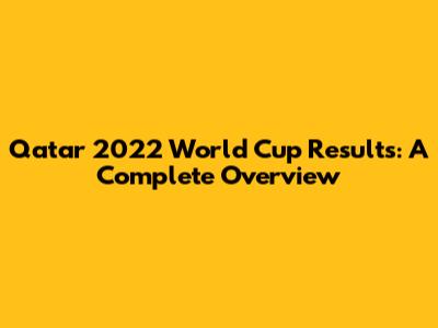 Qatar 2022 World Cup Results: A Complete Overview