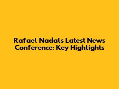 Rafael Nadal's Latest News Conference: Key Highlights