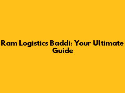 Ram Logistics Baddi: Your Ultimate Guide
