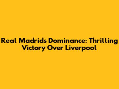 Real Madrid's Dominance: Thrilling Victory Over Liverpool
