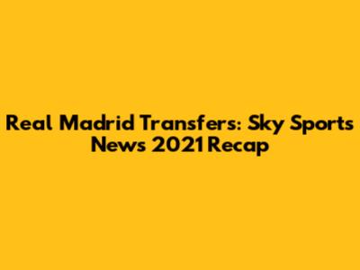 Real Madrid Transfers: Sky Sports News 2021 Recap