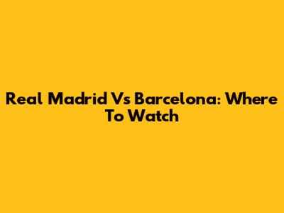 Real Madrid Vs Barcelona: Where To Watch