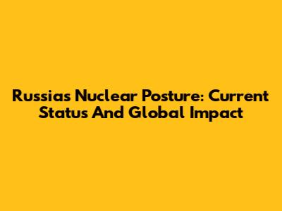 Russia's Nuclear Posture: Current Status And Global Impact