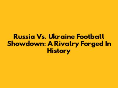 Russia Vs. Ukraine Football Showdown: A Rivalry Forged In History