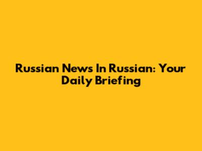 Russian News In Russian: Your Daily Briefing