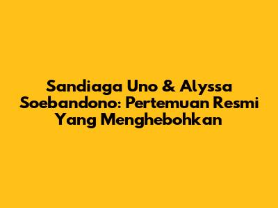 Sandiaga Uno & Alyssa Soebandono: Pertemuan Resmi Yang Menghebohkan