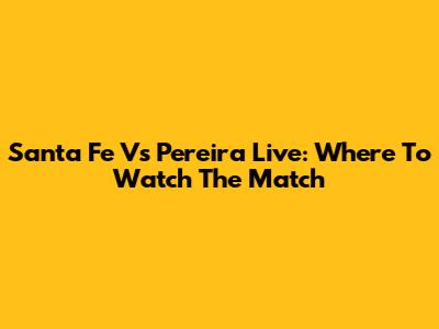 Santa Fe Vs Pereira Live: Where To Watch The Match