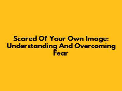Scared Of Your Own Image: Understanding And Overcoming Fear