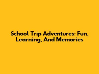 School Trip Adventures: Fun, Learning, And Memories