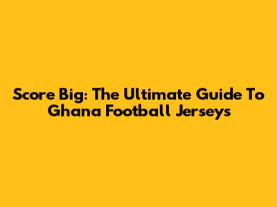 Score Big: The Ultimate Guide To Ghana Football Jerseys