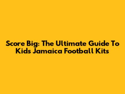 Score Big: The Ultimate Guide To Kids' Jamaica Football Kits