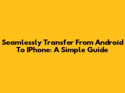 Seamlessly Transfer From Android To IPhone: A Simple Guide
