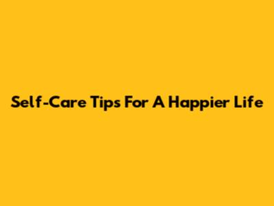 Self-Care Tips For A Happier Life