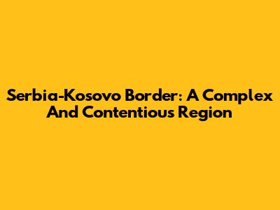 Serbia-Kosovo Border: A Complex And Contentious Region