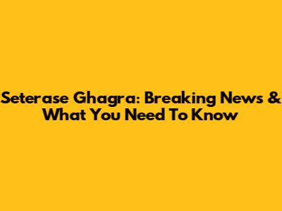 Seterase Ghagra: Breaking News & What You Need To Know