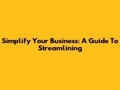 Simplify Your Business: A Guide To Streamlining