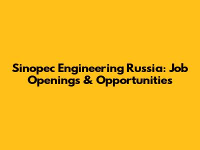 Sinopec Engineering Russia: Job Openings & Opportunities