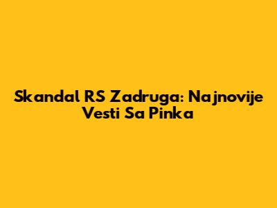 Skandal RS Zadruga: Najnovije Vesti Sa Pinka