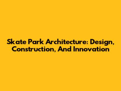 Skate Park Architecture: Design, Construction, And Innovation