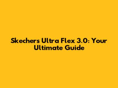 Skechers Ultra Flex 3.0: Your Ultimate Guide