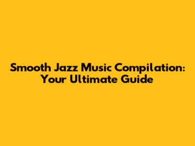 Smooth Jazz Music Compilation: Your Ultimate Guide