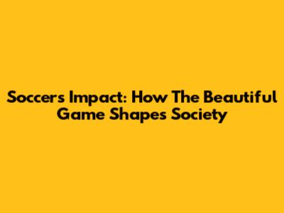 Soccer's Impact: How The Beautiful Game Shapes Society