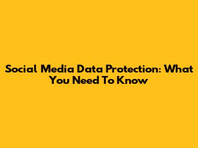Social Media Data Protection: What You Need To Know