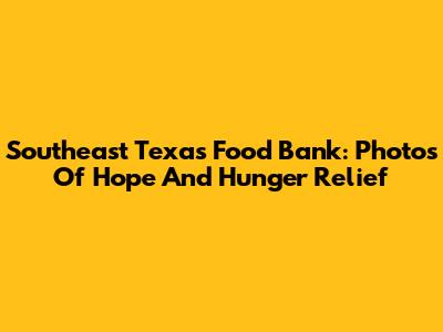 Southeast Texas Food Bank: Photos Of Hope And Hunger Relief