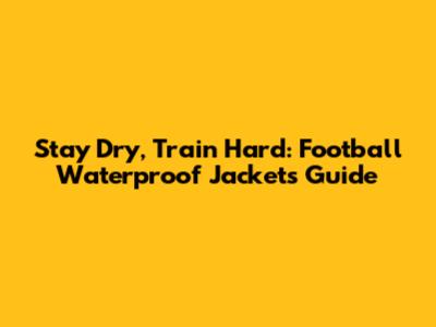 Stay Dry, Train Hard: Football Waterproof Jackets Guide