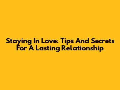 Staying In Love: Tips And Secrets For A Lasting Relationship