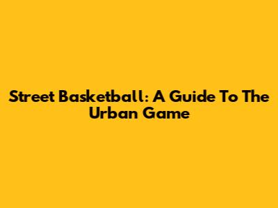 Street Basketball: A Guide To The Urban Game