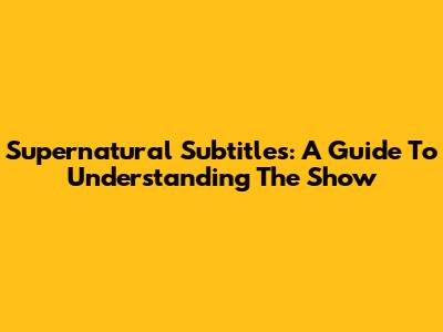 Supernatural Subtitles: A Guide To Understanding The Show