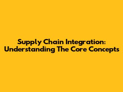 Supply Chain Integration: Understanding The Core Concepts