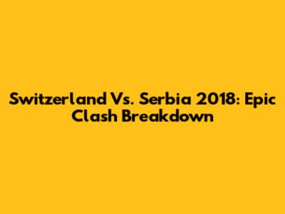 Switzerland Vs. Serbia 2018: Epic Clash Breakdown