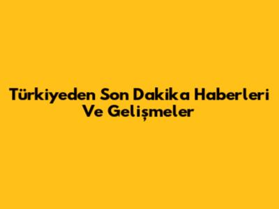 Türkiye'den Son Dakika Haberleri Ve Gelişmeler