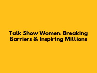 Talk Show Women: Breaking Barriers & Inspiring Millions