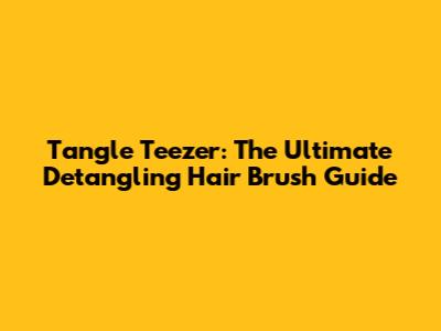 Tangle Teezer: The Ultimate Detangling Hair Brush Guide
