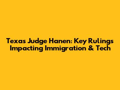 Texas Judge Hanen: Key Rulings Impacting Immigration & Tech