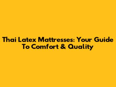 Thai Latex Mattresses: Your Guide To Comfort & Quality