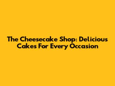 The Cheesecake Shop: Delicious Cakes For Every Occasion