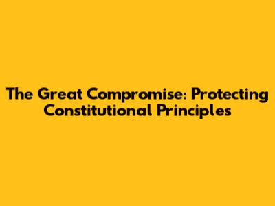 The Great Compromise: Protecting Constitutional Principles