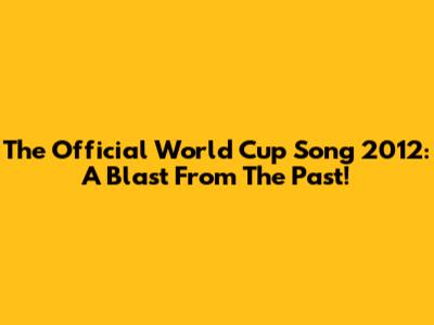 The Official World Cup Song 2012: A Blast From The Past!