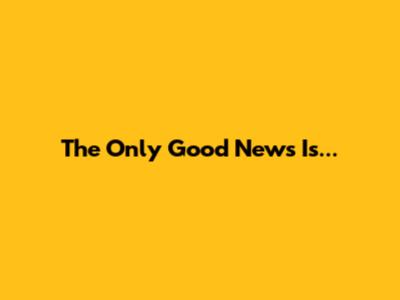 The Only Good News Is...