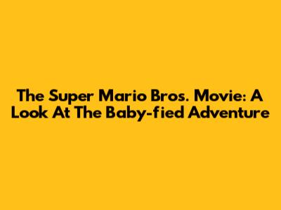 The Super Mario Bros. Movie: A Look At The Baby-fied Adventure