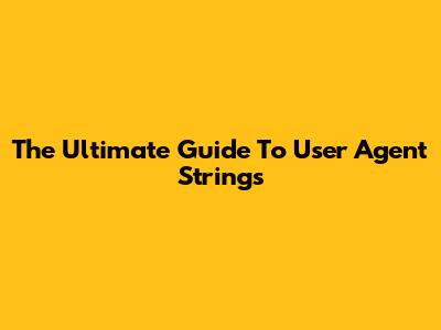 The Ultimate Guide To User Agent Strings
