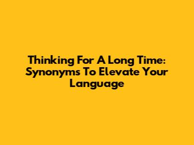 Thinking For A Long Time: Synonyms To Elevate Your Language