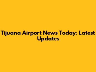 Tijuana Airport News Today: Latest Updates