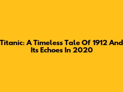 Titanic: A Timeless Tale Of 1912 And Its Echoes In 2020