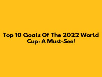 Top 10 Goals Of The 2022 World Cup: A Must-See!